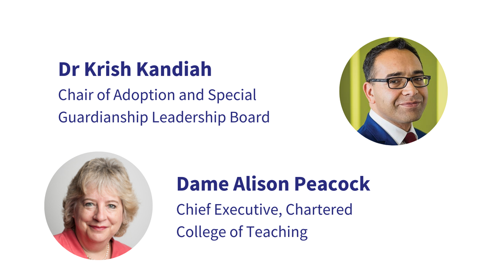 Dr Krish Kandiah, Chair of Adoption and Special Guardianship Leadership Board Dame Alison Peacock, Chief Executive, Chartered College of Teaching