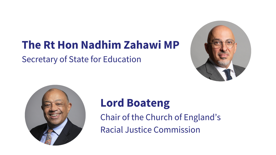 The Rt Hon Nadhim Zahawi MP, Secretary of State for Education Lord Boateng, Chair of the Church of England’s Racial Justice Commission