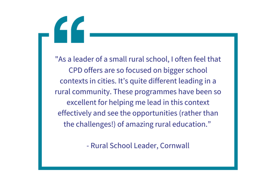 "As a leader of a small rural school, I often feel that CPD offers are so focused on bigger school contexts in cities. It’s quite different leading in a rural community. These programmes have been so 
