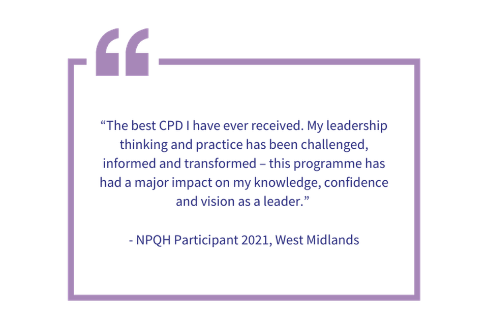 “The best CPD I have ever received. My leadership thinking and practice has been challenged, informed and transformed – this programme has had a major impact on my knowledge, confidence and vision as 