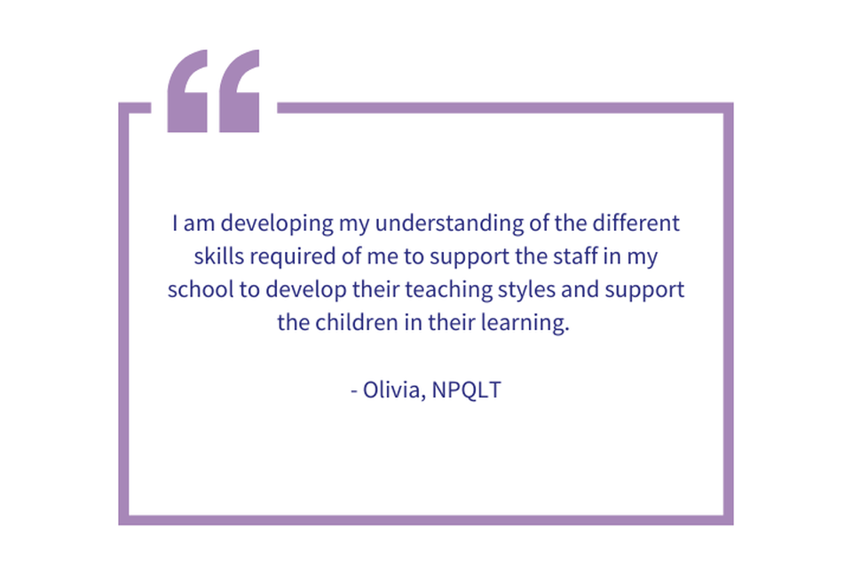 I am developing my understanding of the different skills required of me to support the staff in my school to develop their teaching styles and support the children in their learning.   - Olivia, NPQLT